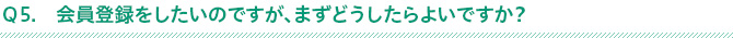 Ｑ5.会員登録をしたいのですが、まずどうしたらよいですか？