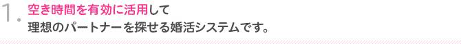 1.空き時間を有効に活用して理想のパートナーを探せる婚活システムです。