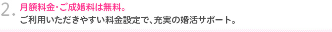 2.月額料金・ご成婚料は無料。ご利用いただきやすい料金設定で、充実の婚活サポート。